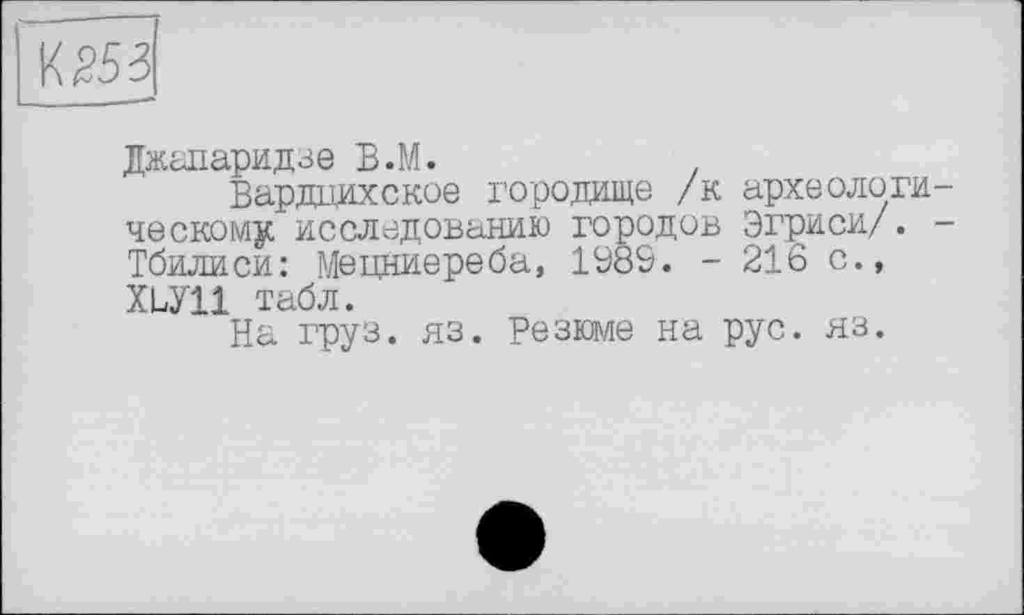 ﻿053
Джапаридзе В.М.
Вардцнхское городище /к археологическому исследованию городов Эгриси/. -Тбилиси: Мецниереба, 1Ö89. - 216 с., ХРУП табл.
На груз. яз. Резюме на рус. яз.